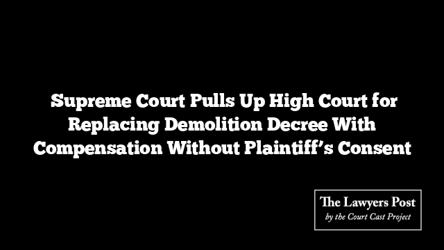  Supreme Court Pulls Up High Court for Replacing Demolition Decree With Compensation Without Plaintiff’s Consent